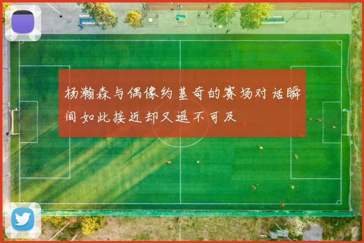 杨瀚森与偶像约基奇的赛场对话瞬间如此接近却又遥不可及