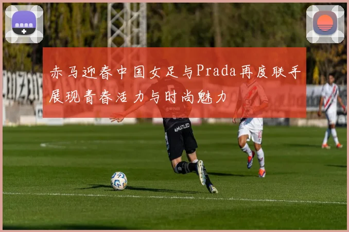 赤马迎春中国女足与Prada再度联手展现青春活力与时尚魅力