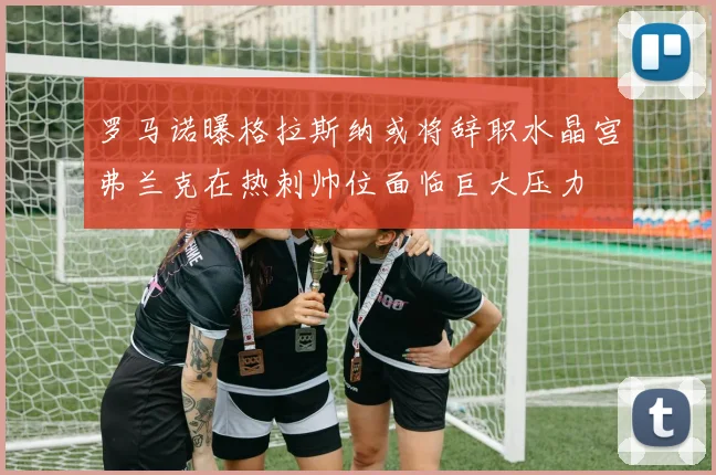 罗马诺曝格拉斯纳或将辞职水晶宫弗兰克在热刺帅位面临巨大压力