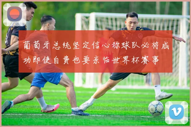 葡萄牙总统坚定信心称球队必将成功即使自费也要亲临世界杯赛事