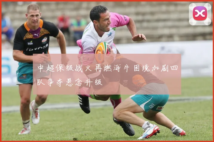 中超保级战火再燃海牛困境加剧四队争夺悬念升级