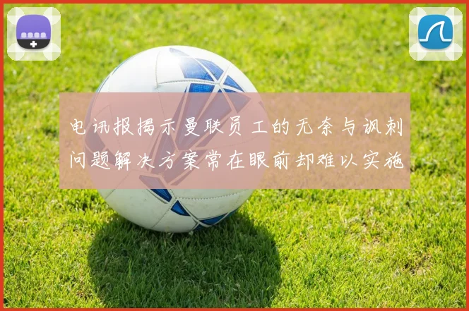 电讯报揭示曼联员工的无奈与讽刺问题解决方案常在眼前却难以实施