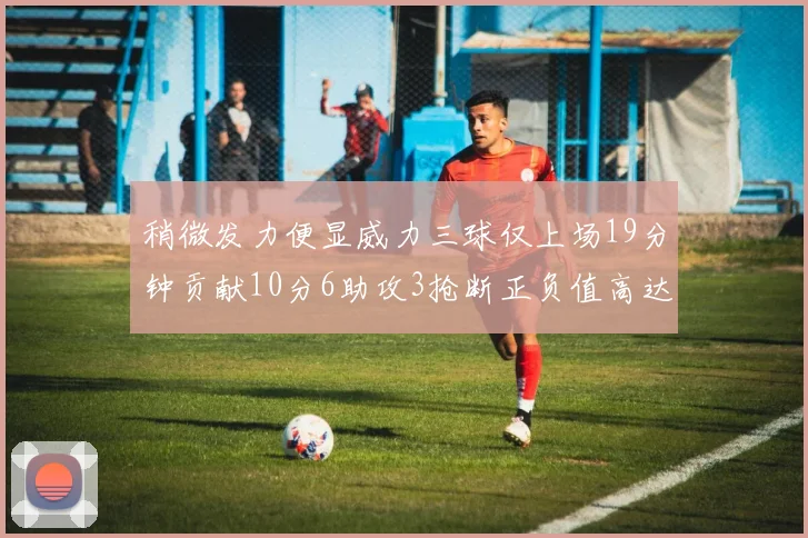 稍微发力便显威力三球仅上场19分钟贡献10分6助攻3抢断正负值高达22