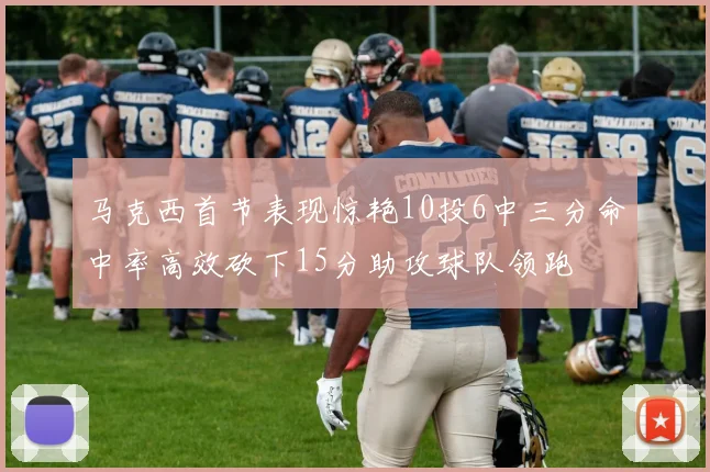 马克西首节表现惊艳10投6中三分命中率高效砍下15分助攻球队领跑