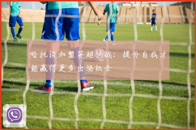 哈托谈加盟英超挑战：提升自我才能赢得更多出场机会