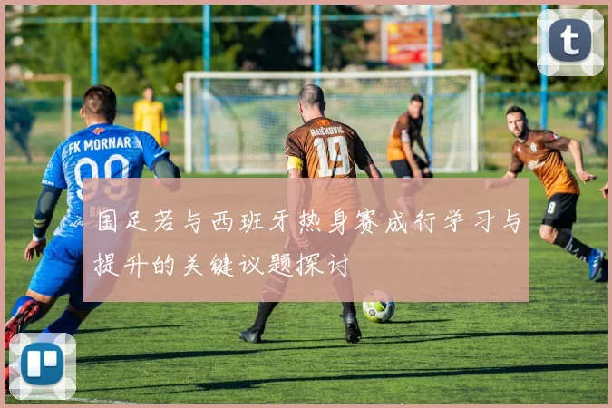 国足若与西班牙热身赛成行学习与提升的关键议题探讨