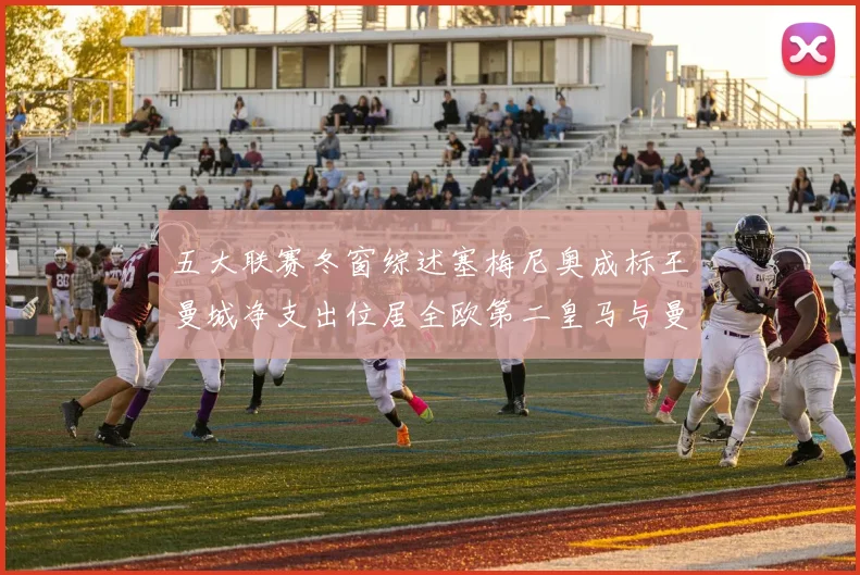 五大联赛冬窗综述塞梅尼奥成标王曼城净支出位居全欧第二皇马与曼联均未投入