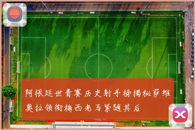 阿根廷世青赛历史射手榜揭秘萨维奥拉领衔梅西老马紧随其后