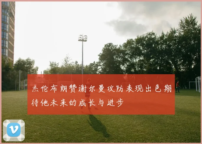 杰伦布朗赞谢尔曼攻防表现出色期待他未来的成长与进步