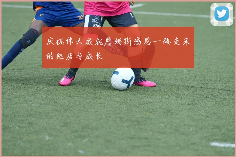 庆祝伟大成就詹姆斯感恩一路走来的经历与成长