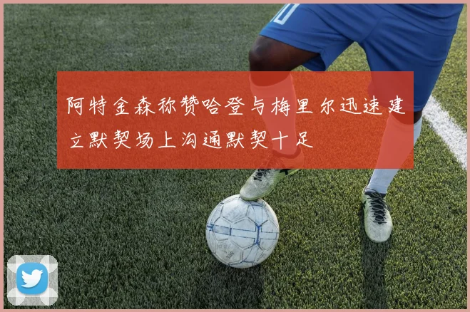 阿特金森称赞哈登与梅里尔迅速建立默契场上沟通默契十足