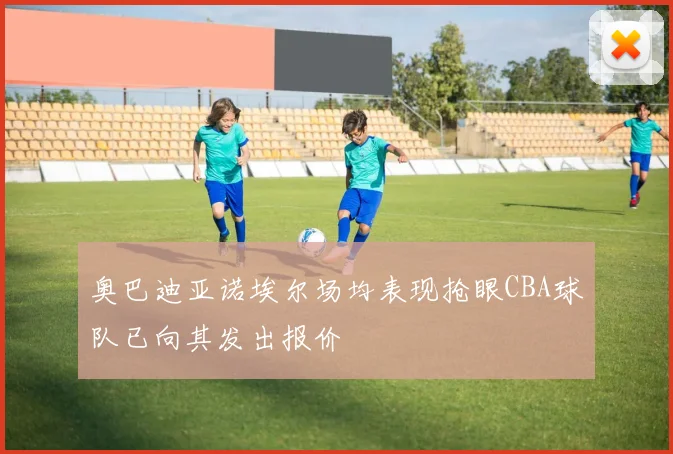 奥巴迪亚诺埃尔场均表现抢眼CBA球队已向其发出报价