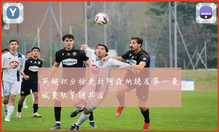 英超积分榜更新阿森纳稳居第一曼城曼联紧随其后