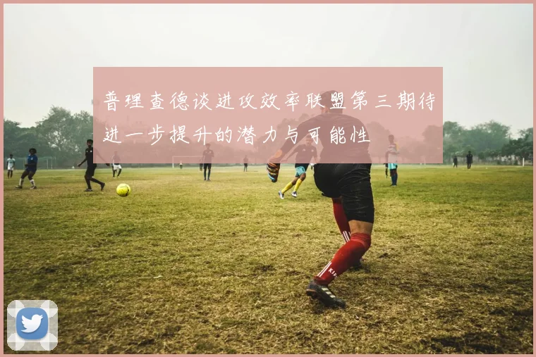 普理查德谈进攻效率联盟第三期待进一步提升的潜力与可能性