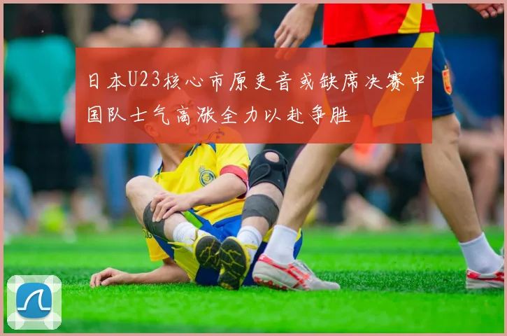 日本U23核心市原吏音或缺席决赛中国队士气高涨全力以赴争胜