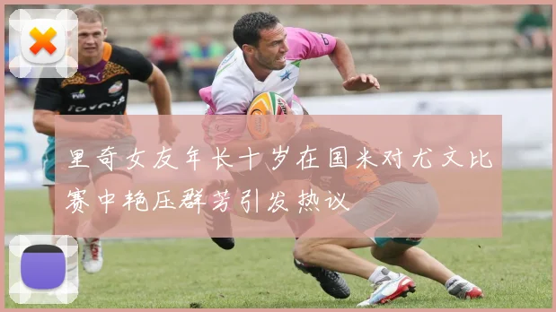 里奇女友年长十岁在国米对尤文比赛中艳压群芳引发热议