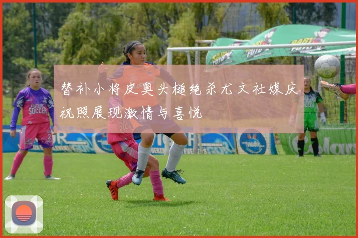 替补小将皮奥头槌绝杀尤文社媒庆祝照展现激情与喜悦