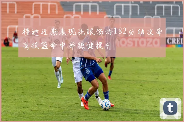 穆迪近期表现亮眼场均182分助攻率高投篮命中率稳健提升