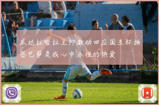 瓜达拉哈拉主帅激动回应国王杯抽签巴萨是我心中永恒的热爱