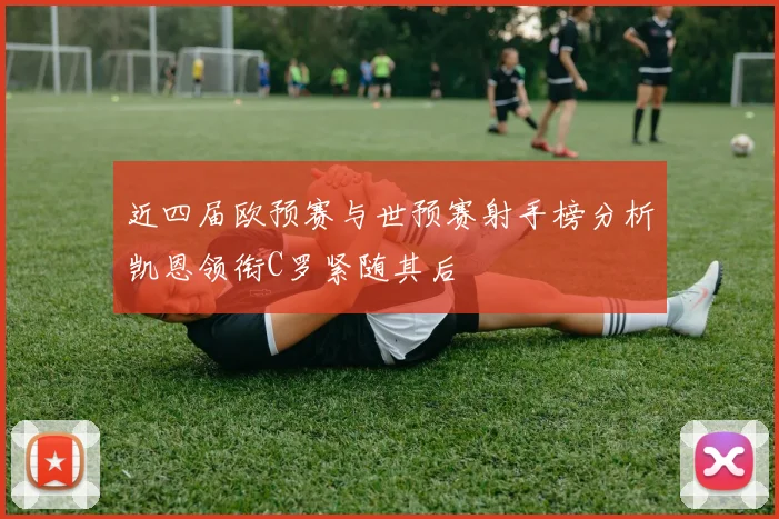 近四届欧预赛与世预赛射手榜分析凯恩领衔C罗紧随其后