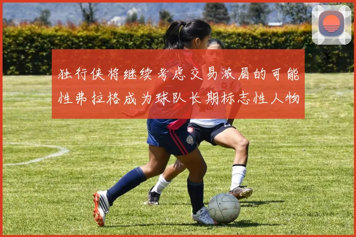 独行侠将继续考虑交易浓眉的可能性弗拉格成为球队长期标志性人物