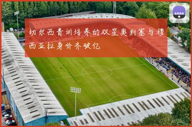 切尔西青训培养的双星奥利塞与穆西亚拉身价齐破亿