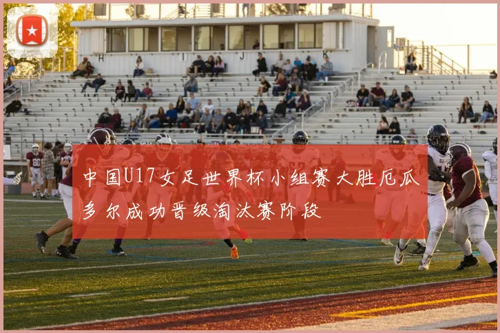 中国U17女足世界杯小组赛大胜厄瓜多尔成功晋级淘汰赛阶段