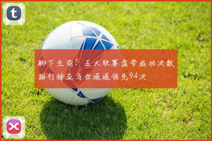 脚下生花！五大联赛盘带成功次数排行榜亚马尔遥遥领先94次