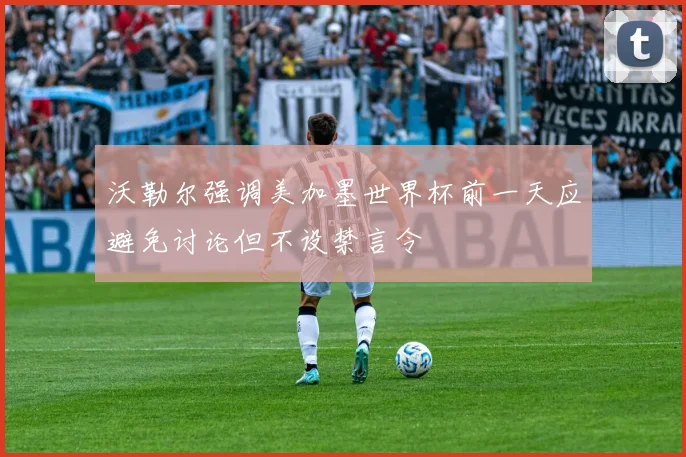 沃勒尔强调美加墨世界杯前一天应避免讨论但不设禁言令