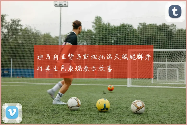 迪马利亚赞马斯坦托诺天赋超群并对其出色表现表示欣喜