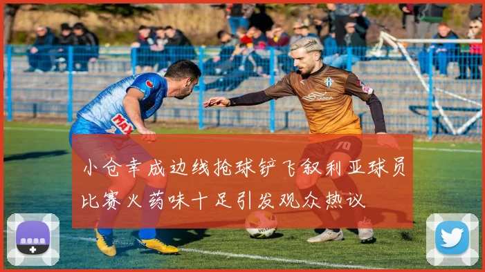 小仓幸成边线抢球铲飞叙利亚球员比赛火药味十足引发观众热议
