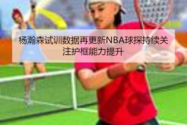 杨瀚森试训数据再更新NBA球探持续关注护框能力提升